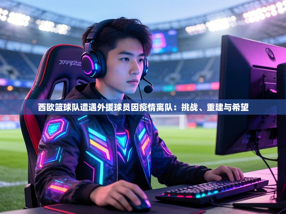 西欧篮球队遭遇外援球员因疫情离队：挑战、重建与希望  第2张